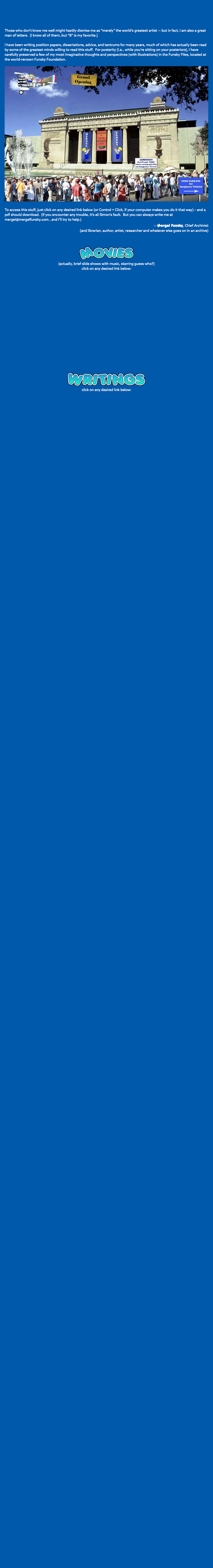 Those who don’t know me well might hastily dismiss me as “merely” the world’s greatest artist — but in fact, I am also a great man of letters. (I know all of them, but “B” is my favorite.) I have been writing position papers, dissertations, advice, and tantrums for many years, much of which has actually been read by some of the greatest minds willing to read this stuff. For posterity (i.e., while you’re sitting on your posteriors), I have carefully preserved a few of my most imaginative thoughts and perspectives (with illustrations) in the Funsky Files, located at the world-renown Funsky Foundation. ﷯ To access this stuff, just click on any desired link below (or Control + Click, if your computer makes you do it that way) – and a pdf should download. (If you encounter any trouble, it’s all Simon’s fault. But you can always write me at mergel@mergelfunsky.com , and I’ll try to help.) — Mergel Funsky, Chief Archivist (and librarian, author, artist, researcher and whatever else goes on in an archive) ﷯ (actually, brief slide shows with music, starring guess who?)  click on any desired link below: ﷯ click on any desired link below: